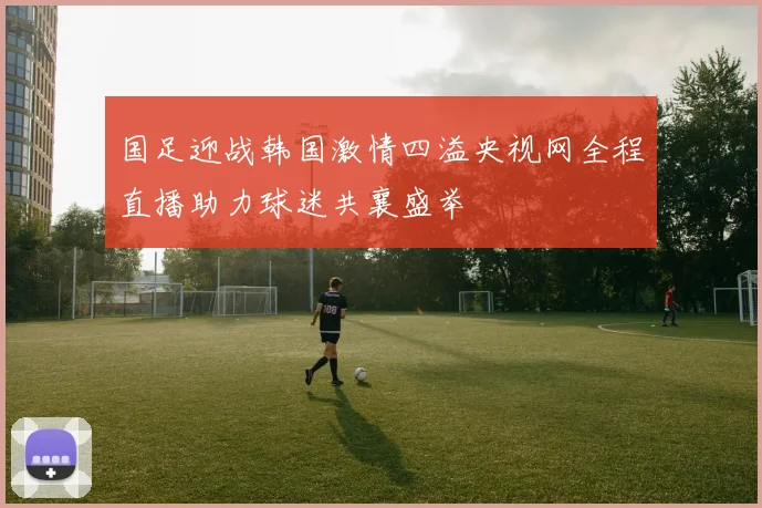 国足迎战韩国激情四溢央视网全程直播助力球迷共襄盛举