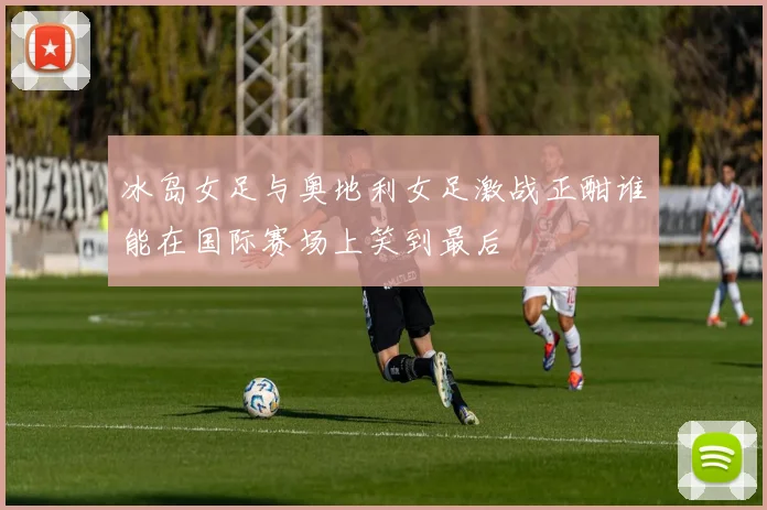 冰岛女足与奥地利女足激战正酣谁能在国际赛场上笑到最后