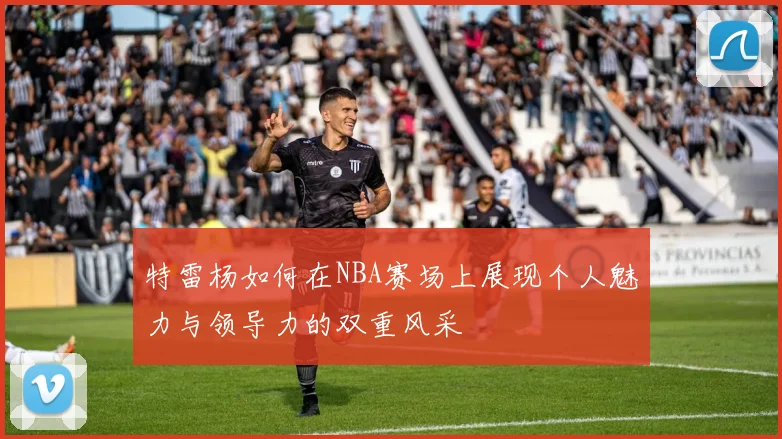 特雷杨如何在NBA赛场上展现个人魅力与领导力的双重风采