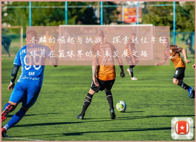 齐麟的崛起与挑战：探索这位年轻球员在篮球界的未来发展之路