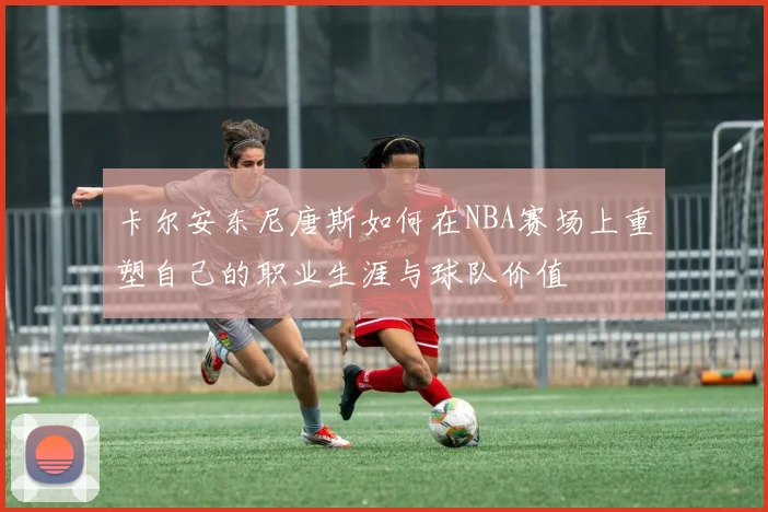卡尔安东尼唐斯如何在NBA赛场上重塑自己的职业生涯与球队价值