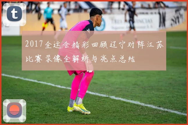 2017全运会精彩回顾辽宁对阵江苏比赛录像全解析与亮点总结