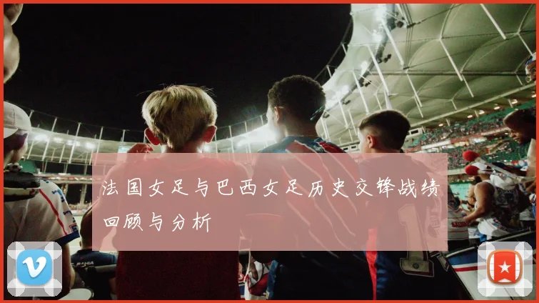 法国女足与巴西女足历史交锋战绩回顾与分析