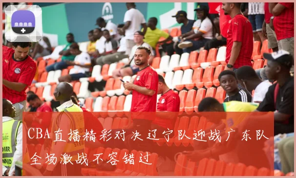 CBA直播精彩对决辽宁队迎战广东队全场激战不容错过