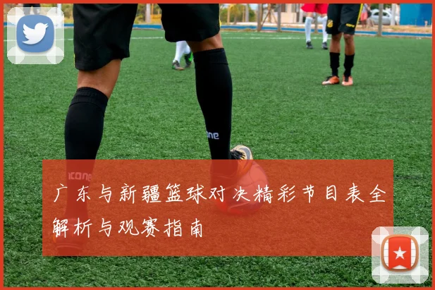 广东与新疆篮球对决精彩节目表全解析与观赛指南