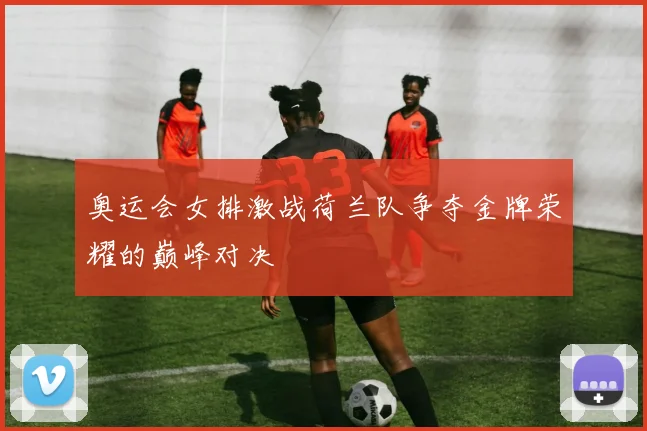奥运会女排激战荷兰队争夺金牌荣耀的巅峰对决