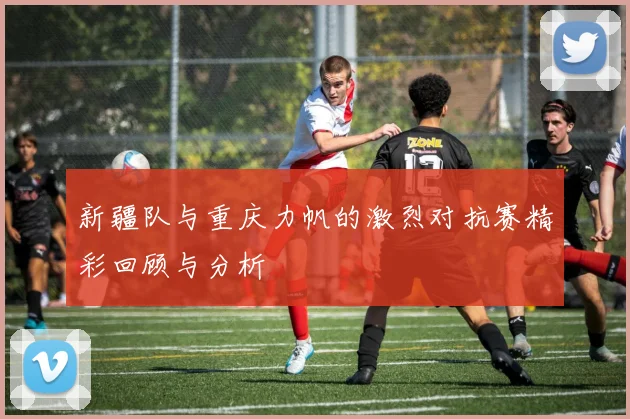 新疆队与重庆力帆的激烈对抗赛精彩回顾与分析