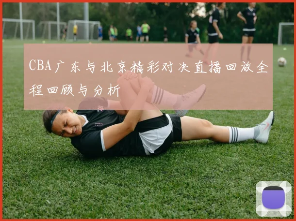 CBA广东与北京精彩对决直播回放全程回顾与分析