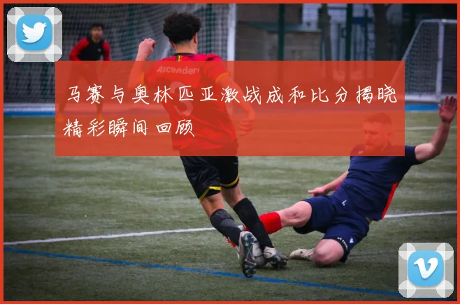 马赛与奥林匹亚激战成和比分揭晓精彩瞬间回顾