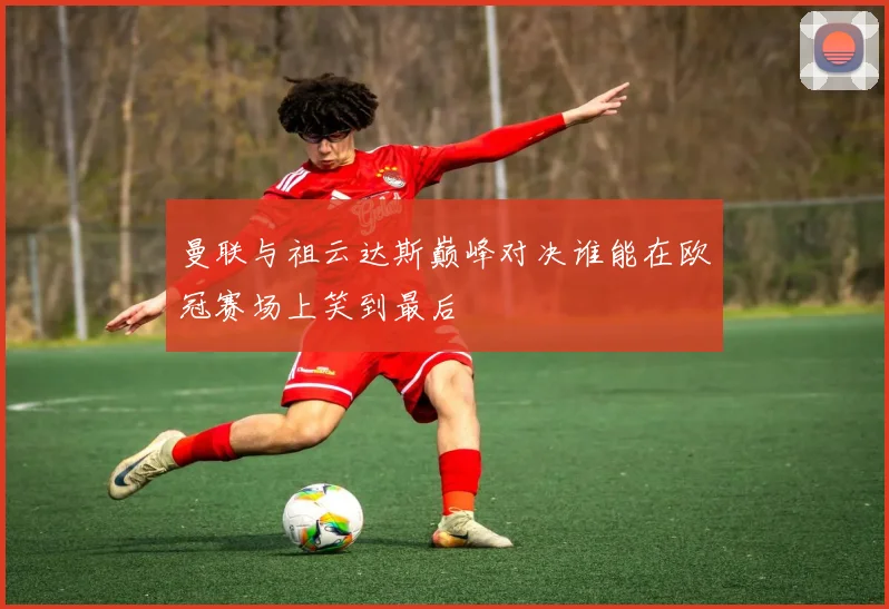 曼联与祖云达斯巅峰对决谁能在欧冠赛场上笑到最后