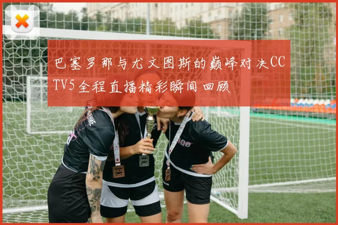 巴塞罗那与尤文图斯的巅峰对决CCTV5全程直播精彩瞬间回顾