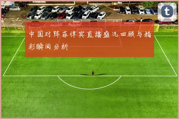 中国对阵菲律宾直播盛况回顾与精彩瞬间分析