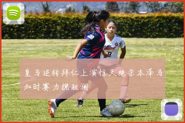 皇马逆转拜仁上演惊天绝杀本泽马加时赛力挽狂澜
