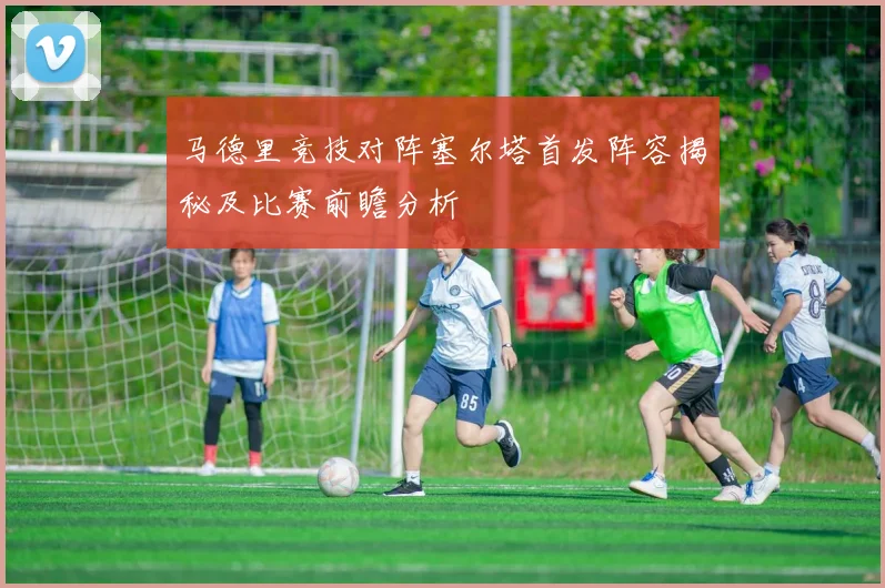 马德里竞技对阵塞尔塔首发阵容揭秘及比赛前瞻分析