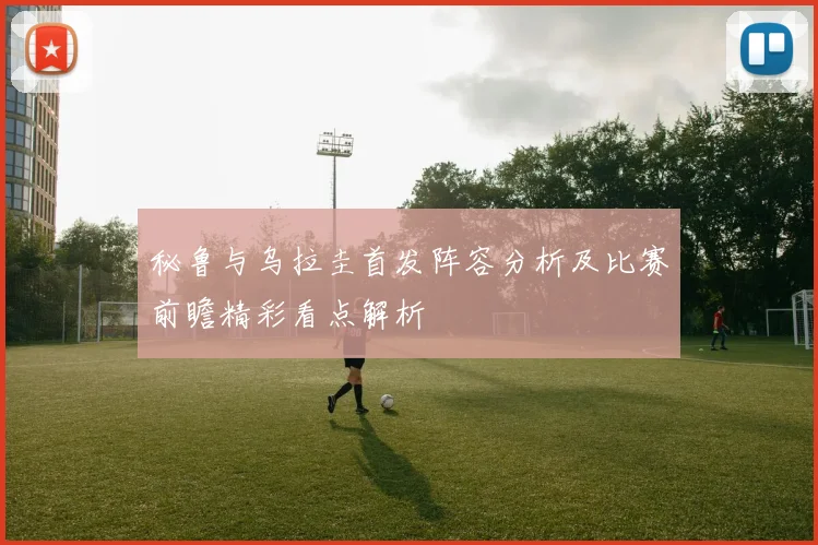 秘鲁与乌拉圭首发阵容分析及比赛前瞻精彩看点解析