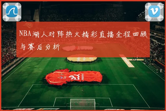 NBA湖人对阵热火精彩直播全程回顾与赛后分析