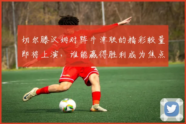 切尔滕汉姆对阵牛津联的精彩较量即将上演，谁能赢得胜利成为焦点