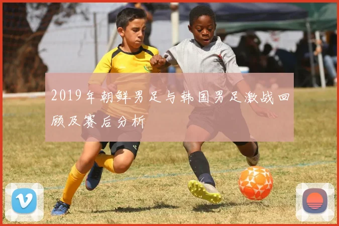 2019年朝鲜男足与韩国男足激战回顾及赛后分析