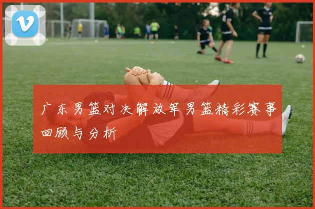 广东男篮对决解放军男篮精彩赛事回顾与分析