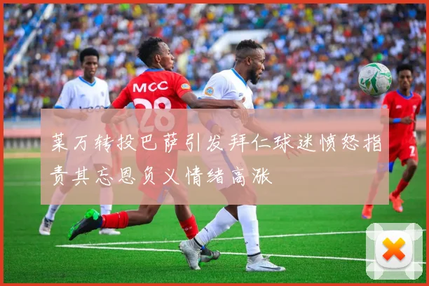 莱万转投巴萨引发拜仁球迷愤怒指责其忘恩负义情绪高涨