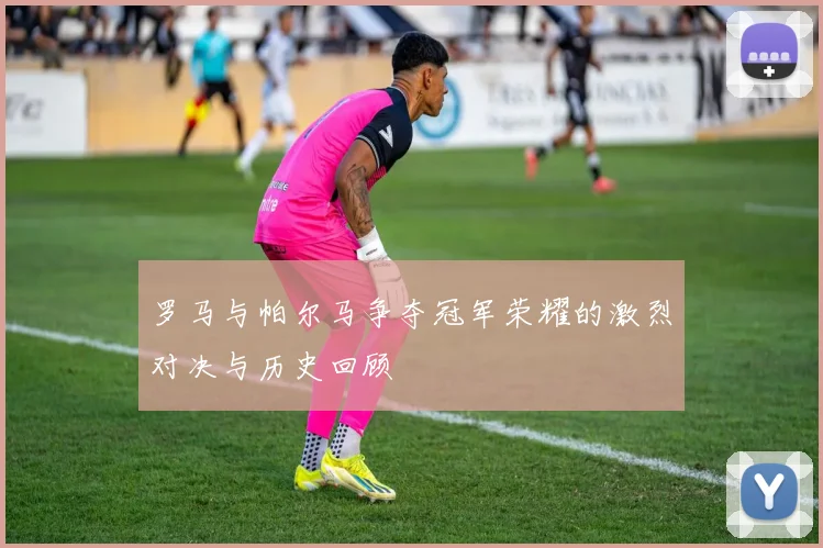 罗马与帕尔马争夺冠军荣耀的激烈对决与历史回顾