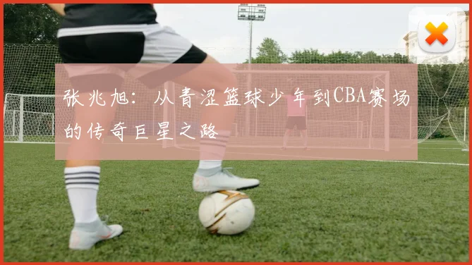 张兆旭：从青涩篮球少年到CBA赛场的传奇巨星之路